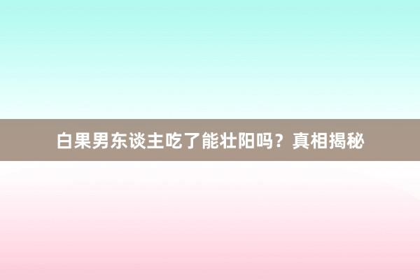 白果男东谈主吃了能壮阳吗？真相揭秘