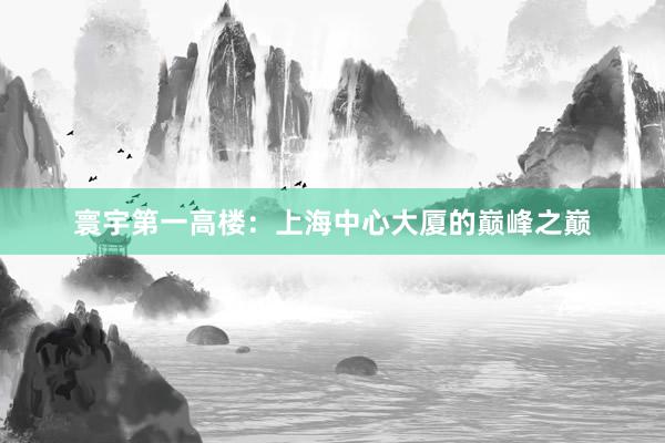 寰宇第一高楼:上海中心大厦的巅峰之巅