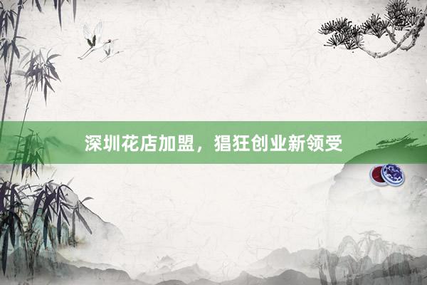 深圳花店加盟，猖狂创业新领受