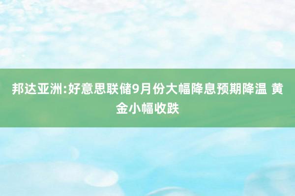 邦达亚洲:好意思联储9月份大幅降息预期降温 黄金小幅收跌