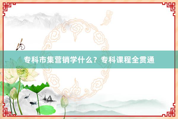 专科市集营销学什么？专科课程全贯通